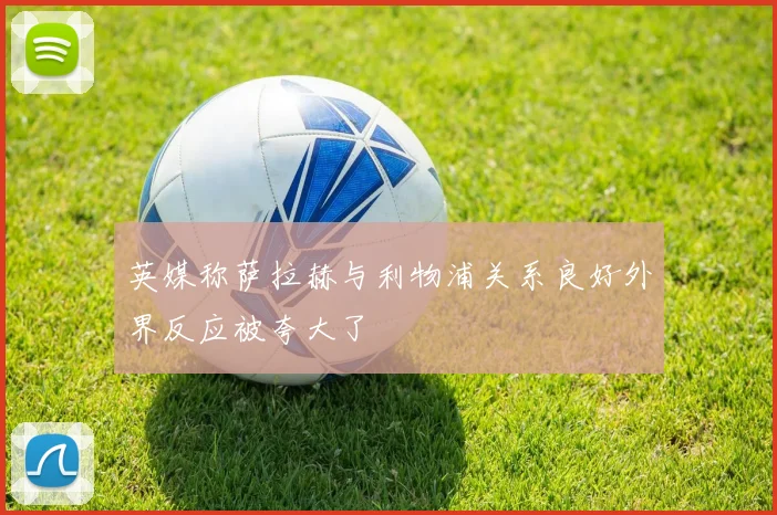 英媒称萨拉赫与利物浦关系良好外界反应被夸大了