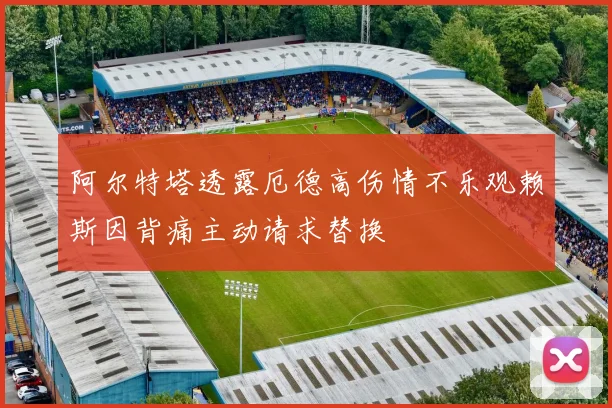 阿尔特塔透露厄德高伤情不乐观赖斯因背痛主动请求替换