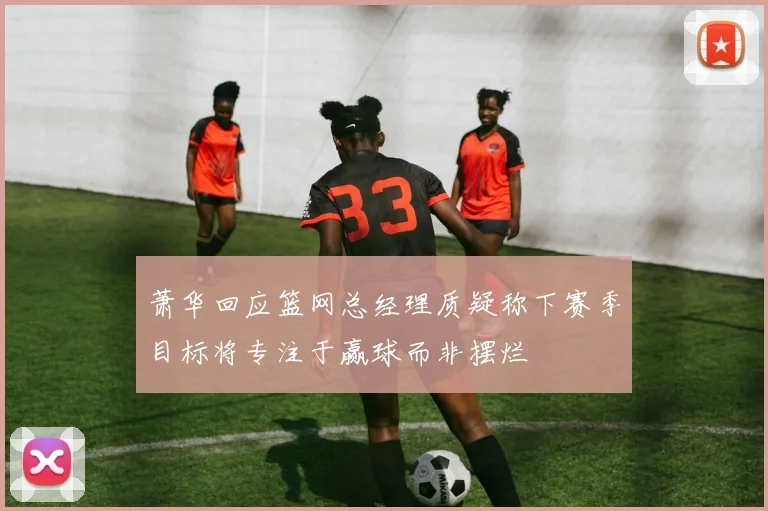 萧华回应篮网总经理质疑称下赛季目标将专注于赢球而非摆烂