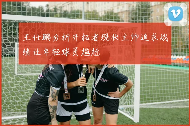 王仕鹏分析开拓者现状主帅追求战绩让年轻球员尴尬