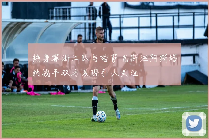 热身赛浙江队与哈萨克斯坦阿斯塔纳战平双方表现引人关注