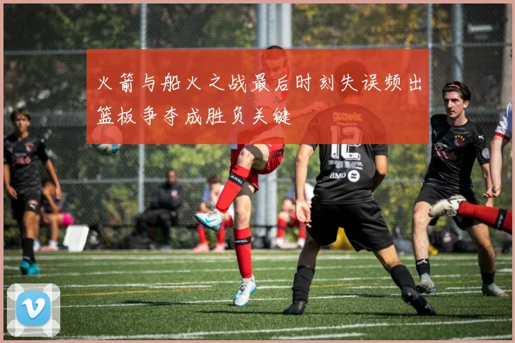 火箭与船火之战最后时刻失误频出篮板争夺成胜负关键
