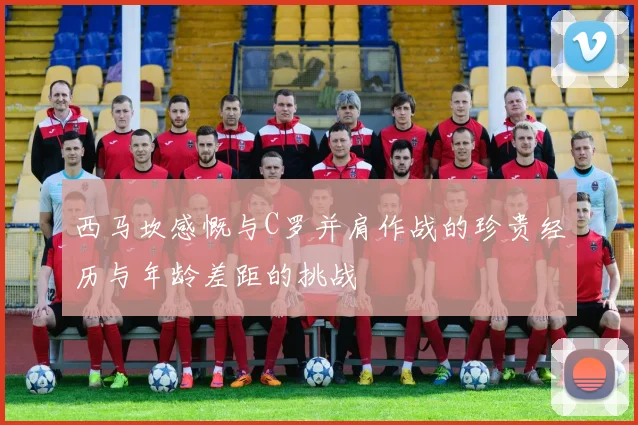西马坎感慨与C罗并肩作战的珍贵经历与年龄差距的挑战