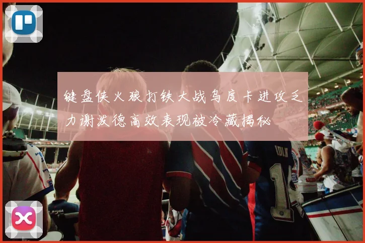 键盘侠火狼打铁大战乌度卡进攻乏力谢泼德高效表现被冷藏揭秘