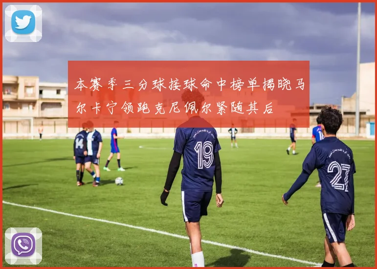 本赛季三分球接球命中榜单揭晓马尔卡宁领跑克尼佩尔紧随其后