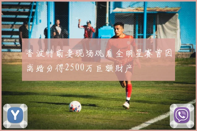 香波特前妻现场观看全明星赛曾因离婚分得2500万巨额财产