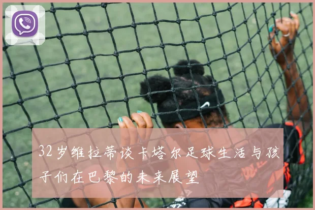 32岁维拉蒂谈卡塔尔足球生活与孩子们在巴黎的未来展望