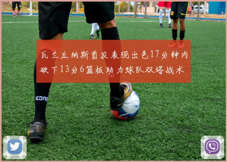 瓦兰丘纳斯首发表现出色17分钟内砍下13分6篮板助力球队双塔战术