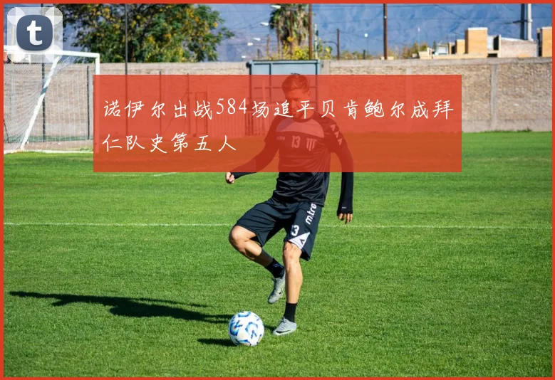 诺伊尔出战584场追平贝肯鲍尔成拜仁队史第五人