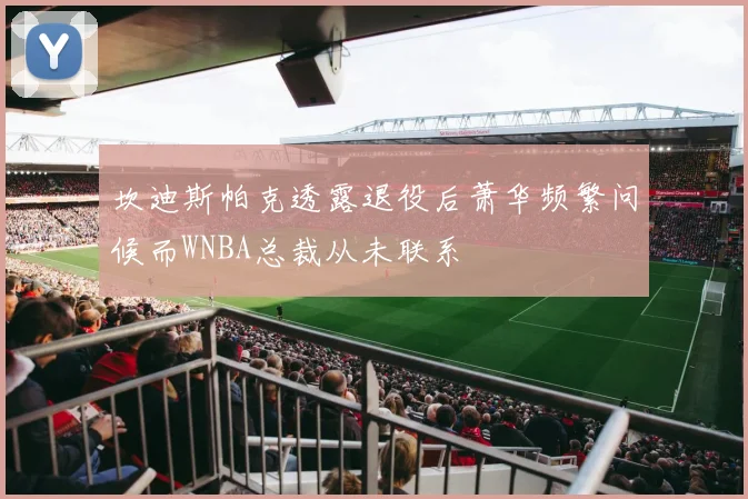 坎迪斯帕克透露退役后萧华频繁问候而WNBA总裁从未联系