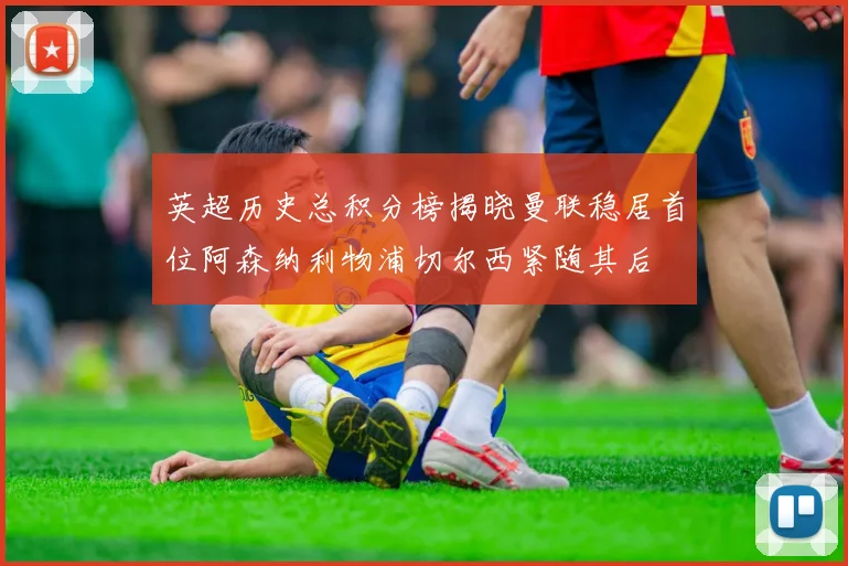 英超历史总积分榜揭晓曼联稳居首位阿森纳利物浦切尔西紧随其后