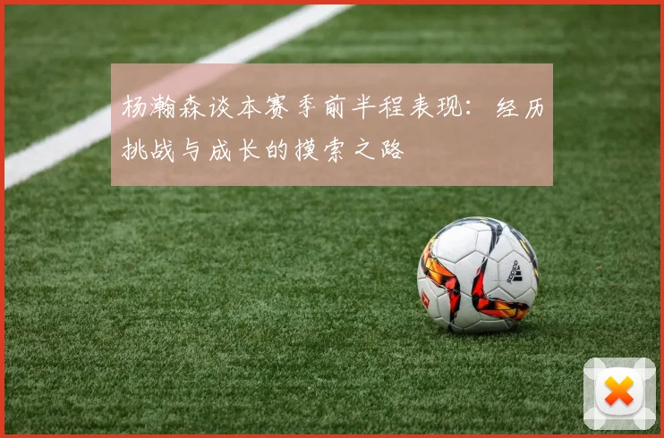 杨瀚森谈本赛季前半程表现：经历挑战与成长的摸索之路