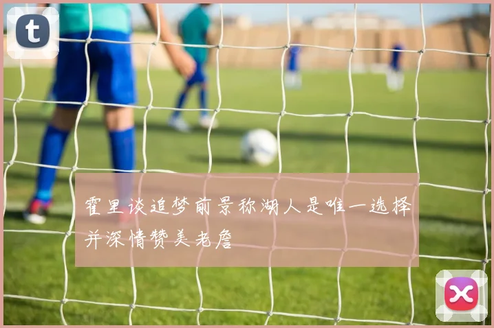 霍里谈追梦前景称湖人是唯一选择并深情赞美老詹