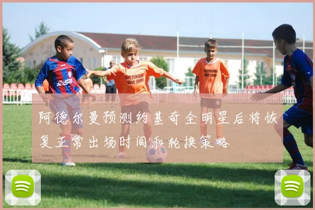 阿德尔曼预测约基奇全明星后将恢复正常出场时间和轮换策略