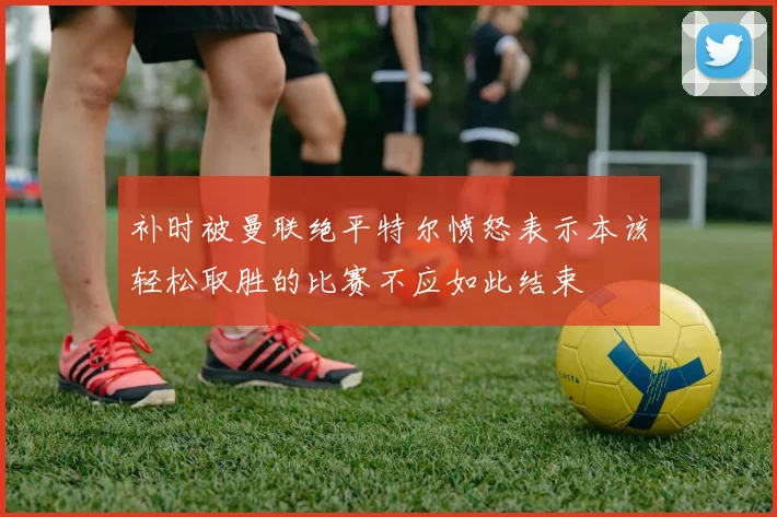 补时被曼联绝平特尔愤怒表示本该轻松取胜的比赛不应如此结束