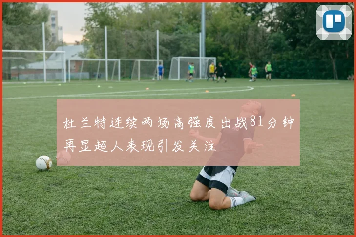杜兰特连续两场高强度出战81分钟再显超人表现引发关注