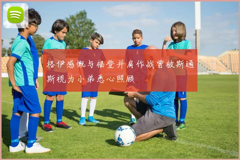 格伊感慨与福登并肩作战曾被斯通斯视为小弟悉心照顾