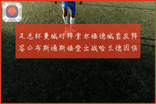 足总杯曼城对阵索尔福德城首发阵容公布斯通斯福登出战哈兰德因伤缺席