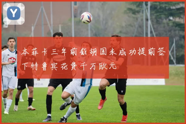 本菲卡三年前截胡国米成功提前签下特鲁宾花费千万欧元