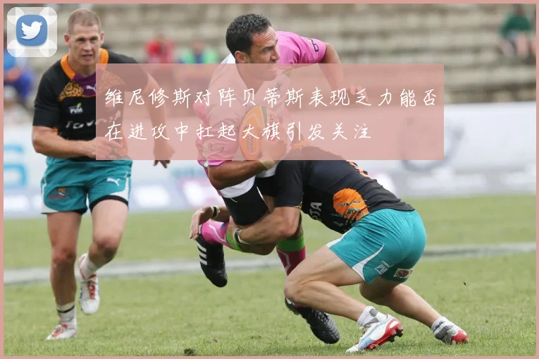 维尼修斯对阵贝蒂斯表现乏力能否在进攻中扛起大旗引发关注