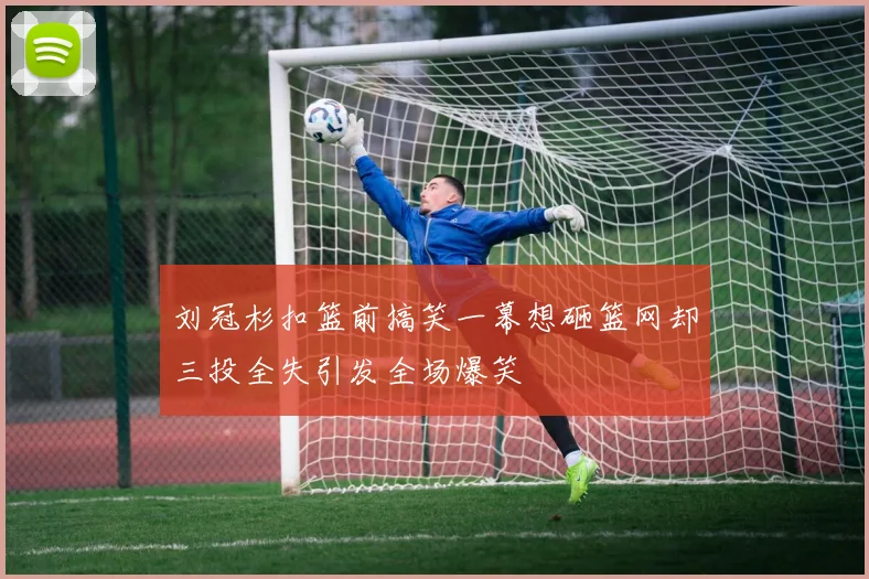 刘冠杉扣篮前搞笑一幕想砸篮网却三投全失引发全场爆笑