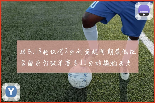 狼队18轮仅得2分创英超同期最低纪录能否打破单赛季11分的尴尬历史