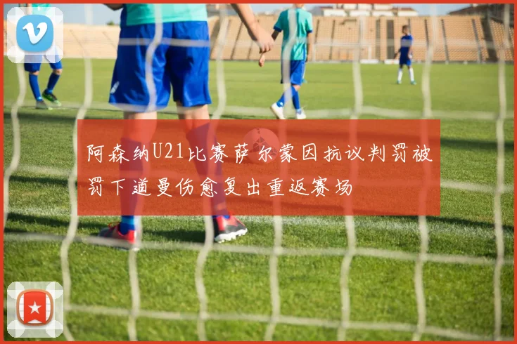 阿森纳U21比赛萨尔蒙因抗议判罚被罚下道曼伤愈复出重返赛场