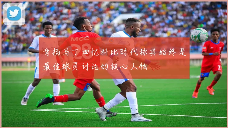 肯扬马丁回忆科比时代称其始终是最佳球员讨论的核心人物