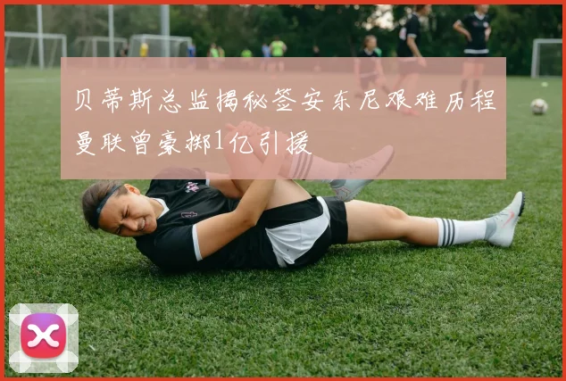 贝蒂斯总监揭秘签安东尼艰难历程曼联曾豪掷1亿引援