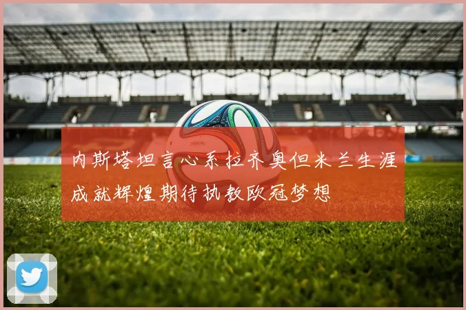内斯塔坦言心系拉齐奥但米兰生涯成就辉煌期待执教欧冠梦想