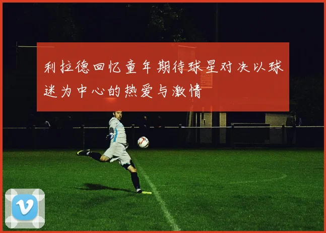 利拉德回忆童年期待球星对决以球迷为中心的热爱与激情