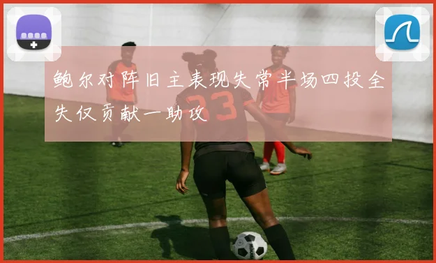鲍尔对阵旧主表现失常半场四投全失仅贡献一助攻