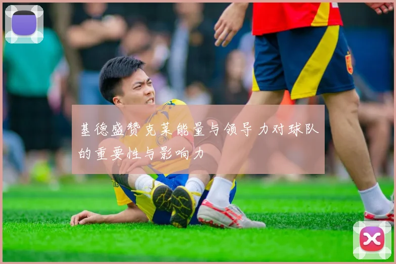 基德盛赞克莱能量与领导力对球队的重要性与影响力
